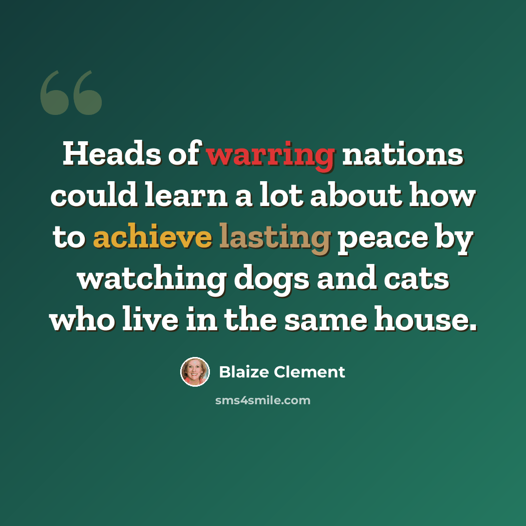 “Heads of warring nations could learn a lot about how to achieve lasting peace by watching dogs and cats who live in the same house.” quote by Blaize Clement