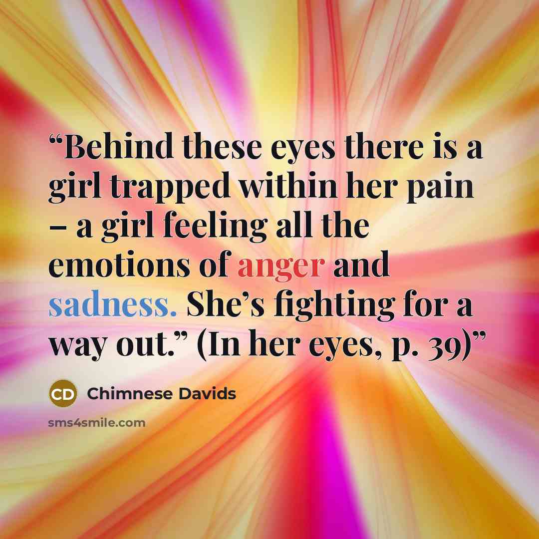“Behind these eyes there is a girl trapped within her pain – a girl feeling all the emotions of anger and sadness. She’s fighting for a way out.” (In her eyes, p. 39)” quote by Chimnese Davids