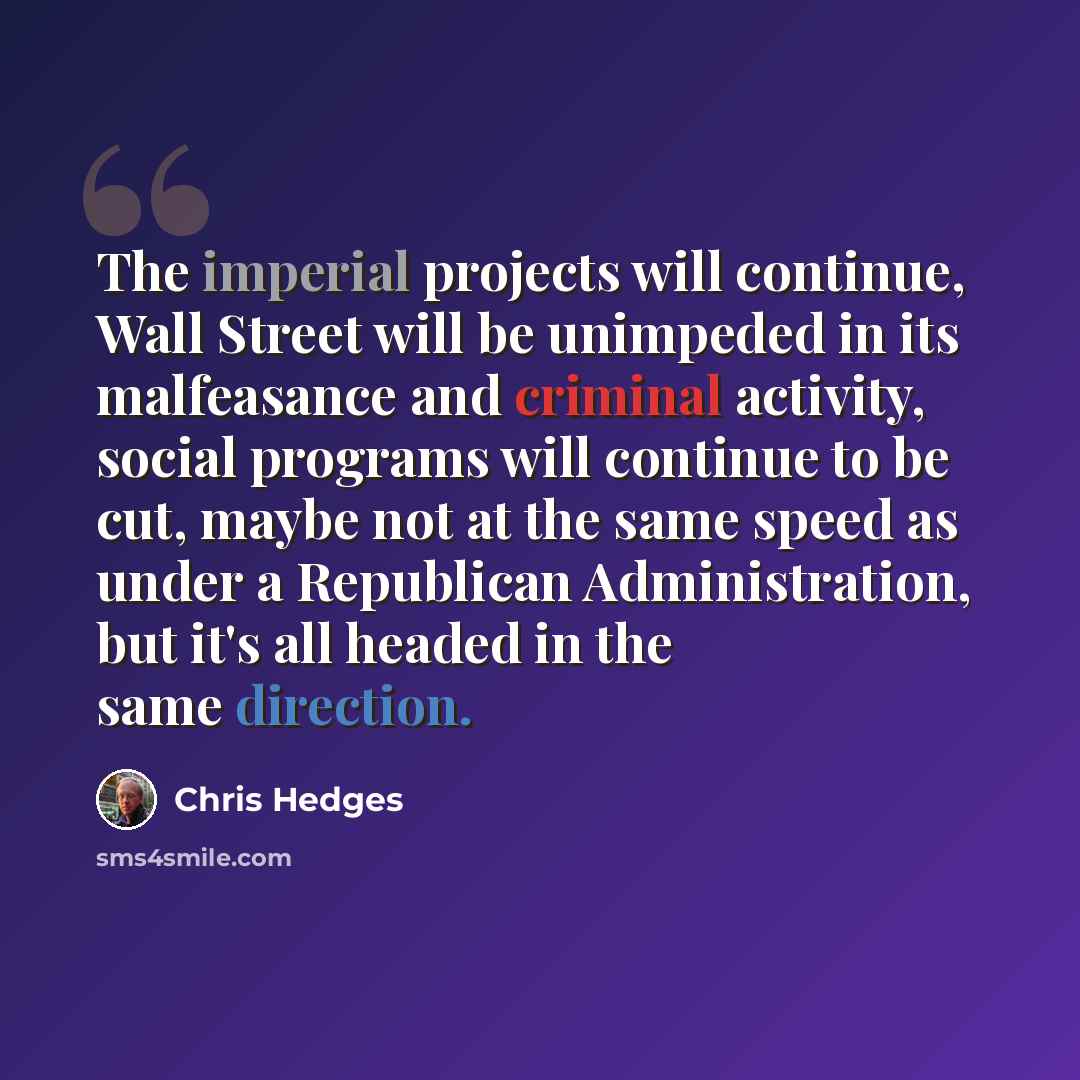 “The imperial projects will continue, Wall Street will be unimpeded in its malfeasance and criminal activity, social programs will continue to be cut, maybe not at the same speed as under a Republican Administration, but it's all headed in the same direction.” quote by Chris Hedges