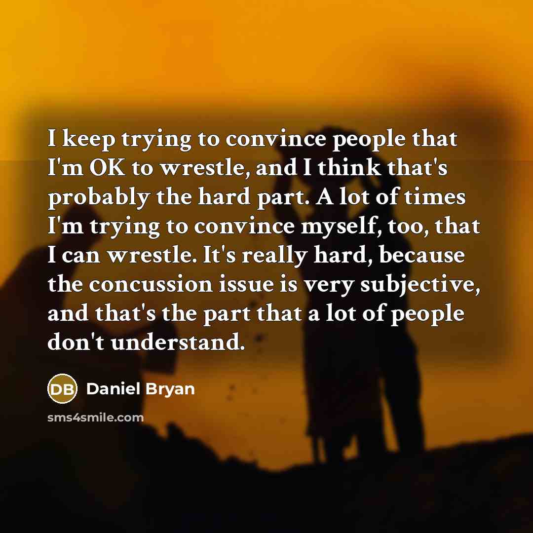“I keep trying to convince people that I'm OK to wrestle, and I think that's probably the hard part. A lot of times I'm trying to convince myself, too, that I can wrestle. It's really hard, because the concussion issue is very subjective, and that's the part that a lot of people don't understand.” quote by Daniel Bryan