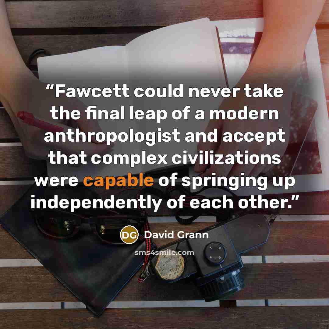 “Fawcett could never take the final leap of a modern anthropologist and accept that complex civilizations were capable of springing up independently of each other.” quote by David Grann