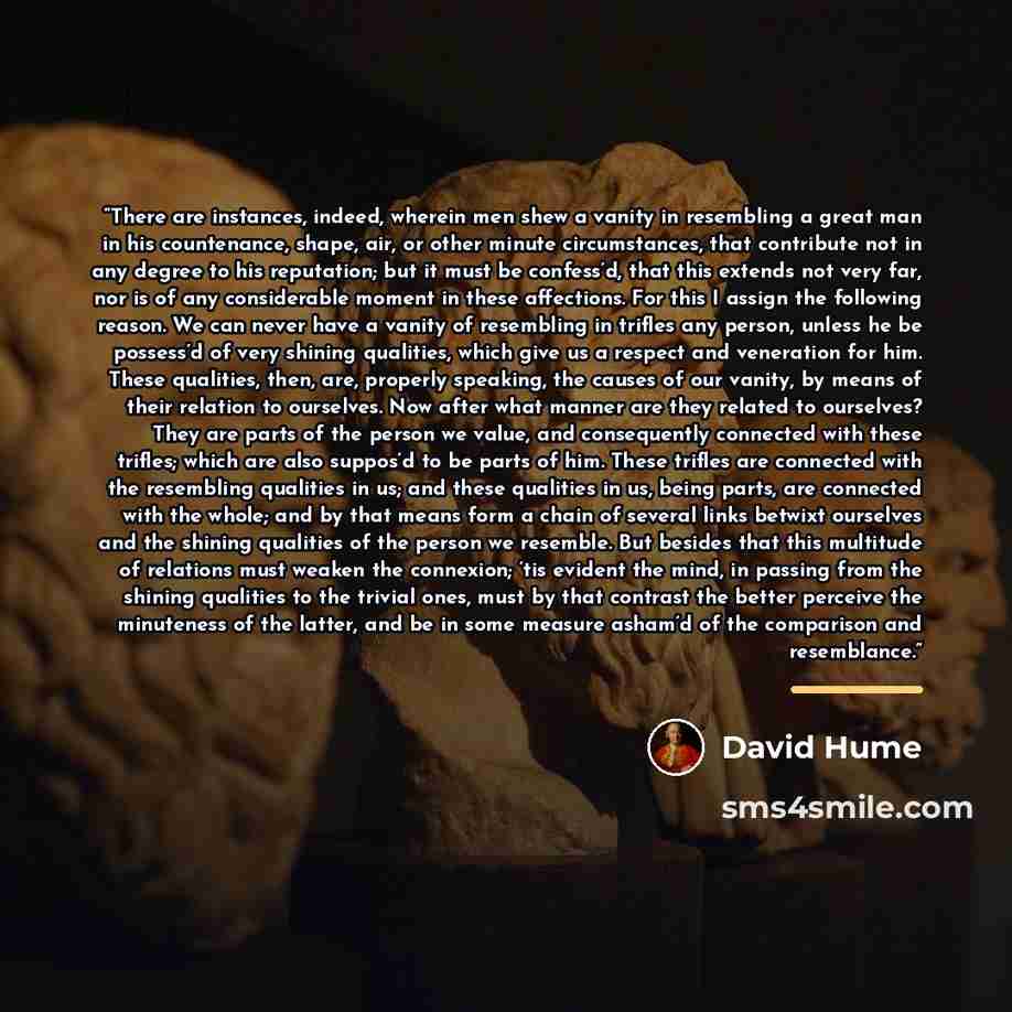 “There are instances, indeed, wherein men shew a vanity in resembling a great man in his countenance, shape, air, or other minute circumstances, that contribute not in any degree to his reputation; but it must be confess’d, that this extends not very far, nor is of any considerable moment in these…” quote by David Hume