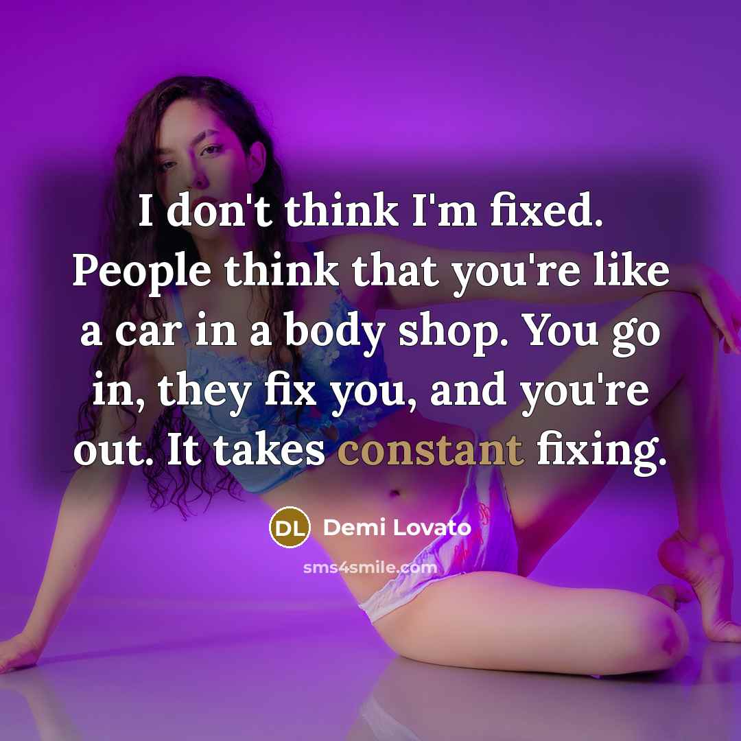 “I don't think I'm fixed. People think that you're like a car in a body shop. You go in, they fix you, and you're out. It takes constant fixing.” quote by Demi Lovato