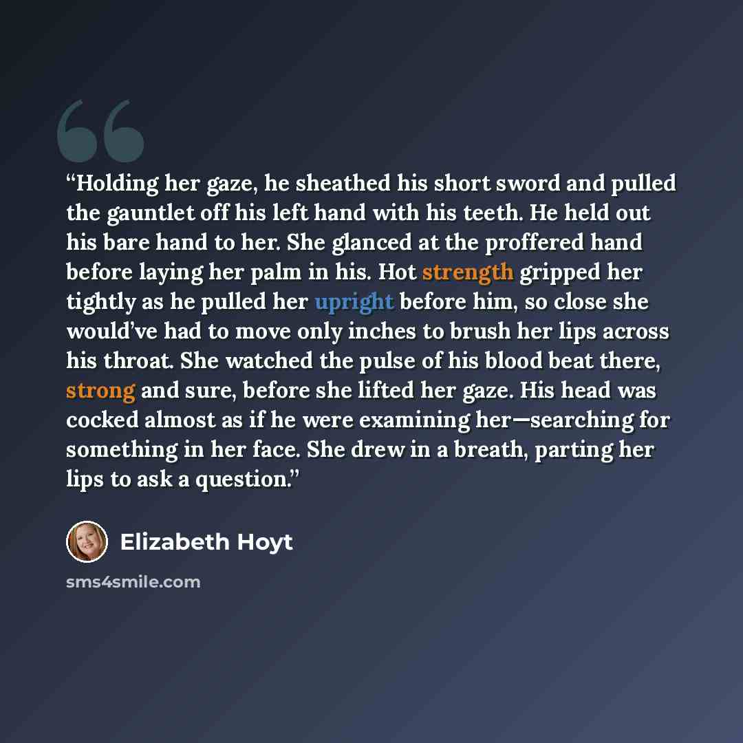 “Holding her gaze, he sheathed his short sword and pulled the gauntlet off his left hand with his teeth. He held out his bare hand to her. She glanced at the proffered hand before laying her palm in his. Hot strength gripped her tightly as he pulled her upright before him, so close she would’ve had…” quote by Elizabeth Hoyt