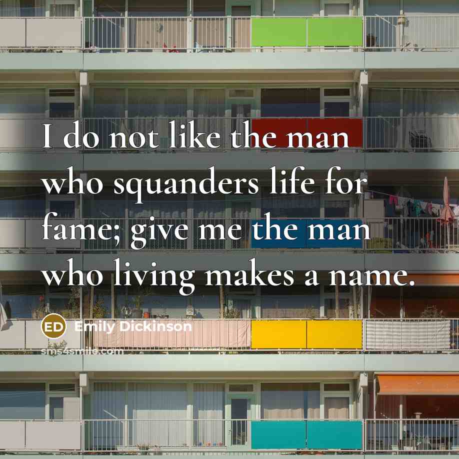 “I do not like the man who squanders life for fame; give me the man who living makes a name.” quote by Emily Dickinson