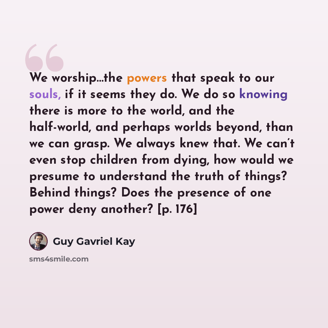 “We worship…the powers that speak to our souls, if it seems they do. We do so knowing there is more to the world, and the half-world, and perhaps worlds beyond, than we can grasp. We always knew that. We can’t even stop children from dying, how would we presume to understand the truth of things?…” quote by Guy Gavriel Kay