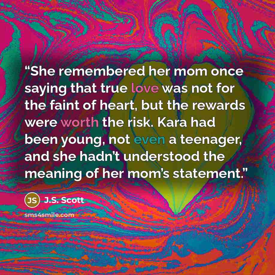 “She remembered her mom once saying that true love was not for the faint of heart, but the rewards were worth the risk. Kara had been young, not even a teenager, and she hadn’t understood the meaning of her mom’s statement.” quote by J.S. Scott