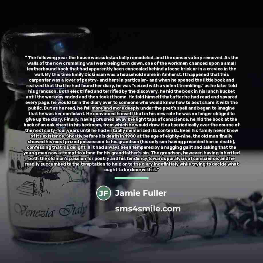 “The following year the house was substantially remodeled, and the conservatory removed. As the walls of the now crumbling wall were being torn down, one of the workmen chanced upon a small leatherbound book that had apparently been concealed behind a loose brick or in a crevice in the wall. By…” quote by Jamie Fuller