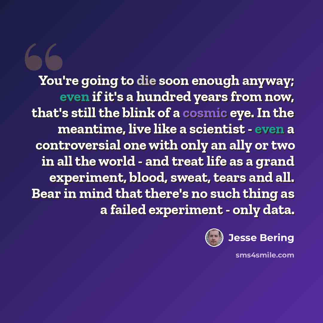 “You're going to die soon enough anyway; even if it's a hundred years from now, that's still the blink of a cosmic eye. In the meantime, live like a scientist - even a controversial one with only an ally or two in all the world - and treat life as a grand experiment, blood, sweat, tears and all…” quote by Jesse Bering