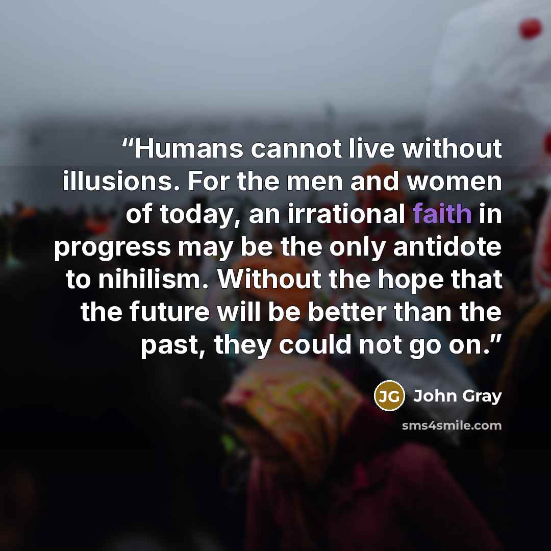 “Humans cannot live without illusions. For the men and women of today, an irrational faith in progress may be the only antidote to nihilism. Without the hope that the future will be better than the past, they could not go on.” quote by John Gray