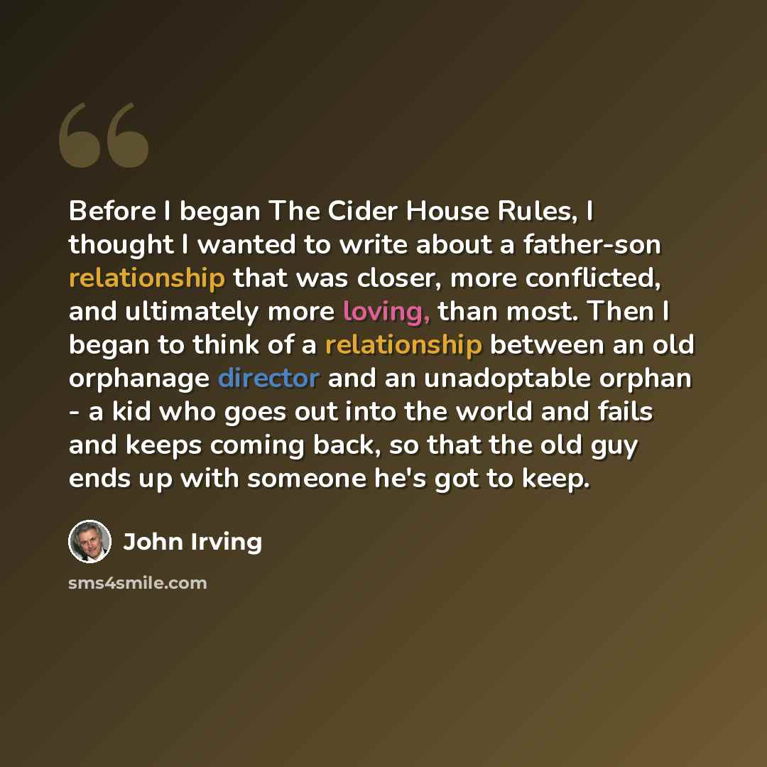 “Before I began The Cider House Rules, I thought I wanted to write about a father-son relationship that was closer, more conflicted, and ultimately more loving, than most. Then I began to think of a relationship between an old orphanage director and an unadoptable orphan - a kid who goes out into…” quote by John Irving
