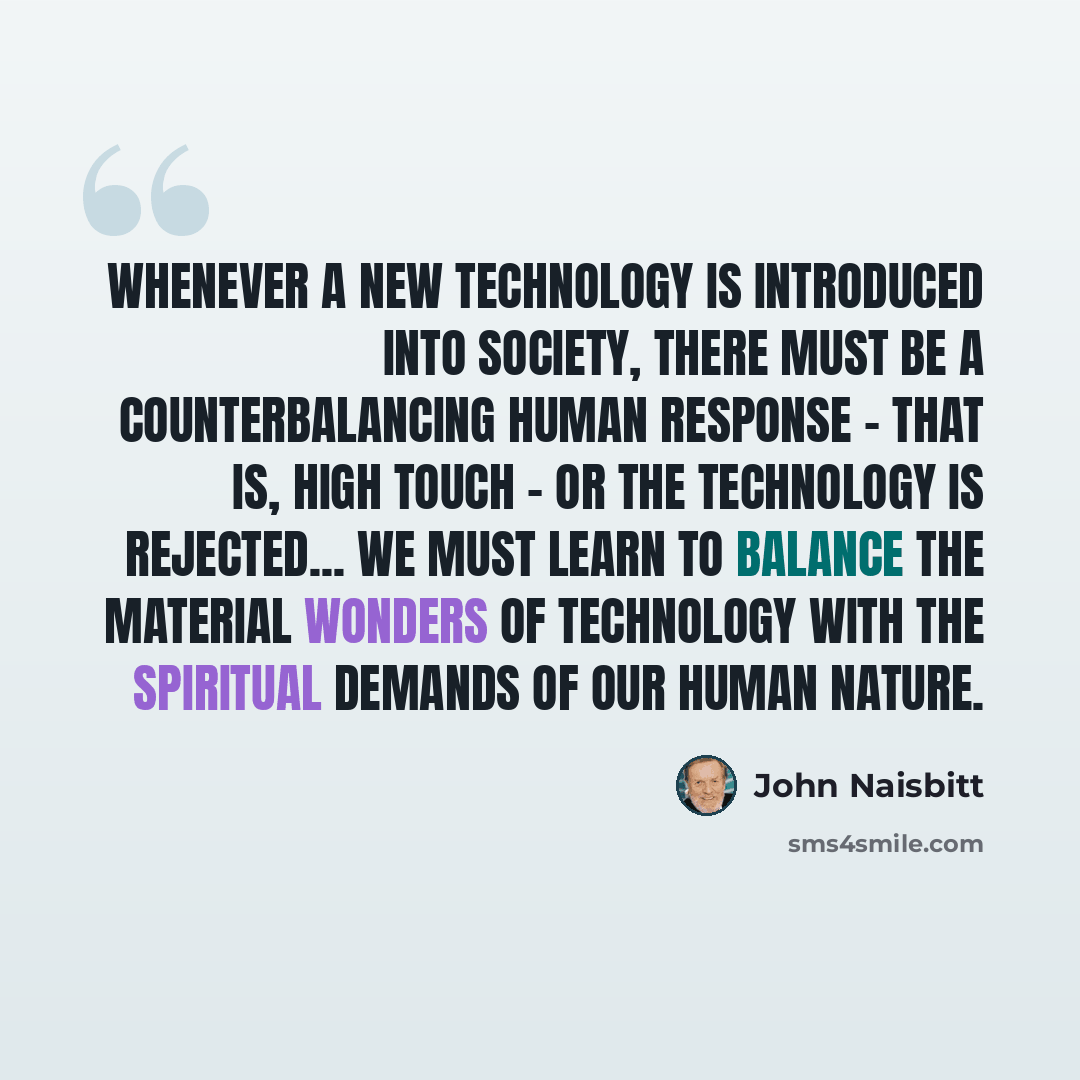 “Whenever a new technology is introduced into society, there must be a counterbalancing human response - that is, high touch - or the technology is rejected... We must learn to balance the material wonders of technology with the spiritual demands of our human nature.” quote by John Naisbitt