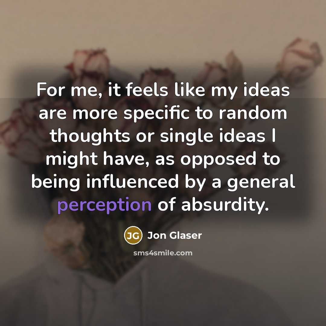 “For me, it feels like my ideas are more specific to random thoughts or single ideas I might have, as opposed to being influenced by a general perception of absurdity.” quote by Jon Glaser