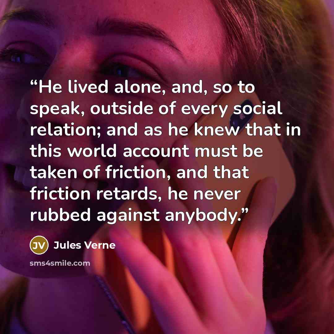 “He lived alone, and, so to speak, outside of every social relation; and as he knew that in this world account must be taken of friction, and that friction retards, he never rubbed against anybody.” quote by Jules Verne