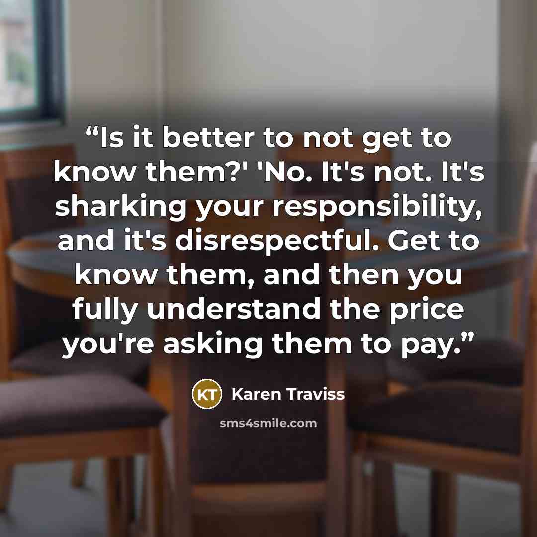 “Is it better to not get to know them?' 'No. It's not. It's sharking your responsibility, and it's disrespectful. Get to know them, and then you fully understand the price you're asking them to pay.” quote by Karen Traviss