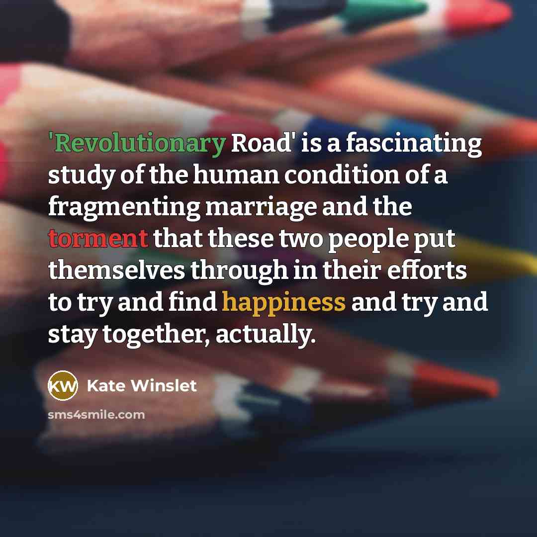 “'Revolutionary Road' is a fascinating study of the human condition of a fragmenting marriage and the torment that these two people put themselves through in their efforts to try and find happiness and try and stay together, actually.” quote by Kate Winslet