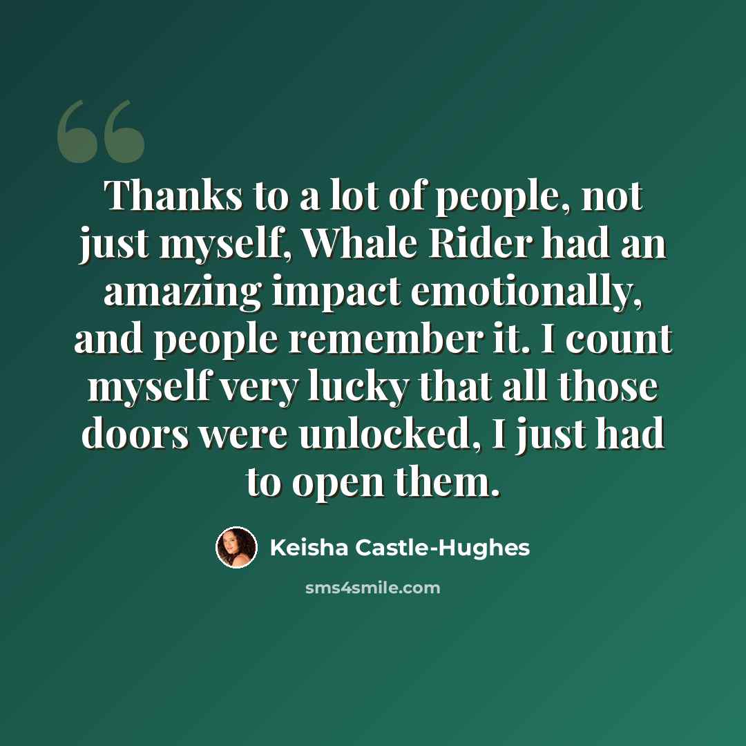 “Thanks to a lot of people, not just myself, Whale Rider had an amazing impact emotionally, and people remember it. I count myself very lucky that all those doors were unlocked, I just had to open them.” quote by Keisha Castle-Hughes