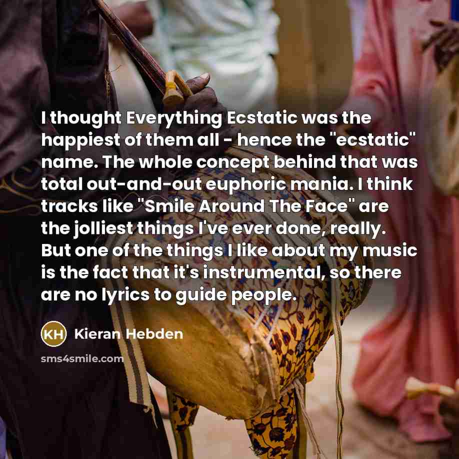 “I thought Everything Ecstatic was the happiest of them all - hence the "ecstatic" name. The whole concept behind that was total out-and-out euphoric mania. I think tracks like "Smile Around The Face" are the jolliest things I've ever done, really. But one of the things I like about my music is the…” quote by Kieran Hebden
