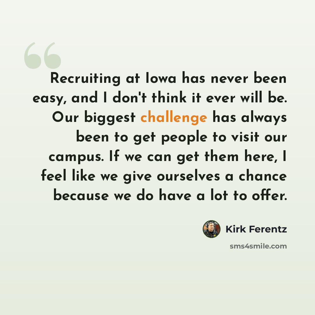 “Recruiting at Iowa has never been easy, and I don't think it ever will be. Our biggest challenge has always been to get people to visit our campus. If we can get them here, I feel like we give ourselves a chance because we do have a lot to offer.” quote by Kirk Ferentz