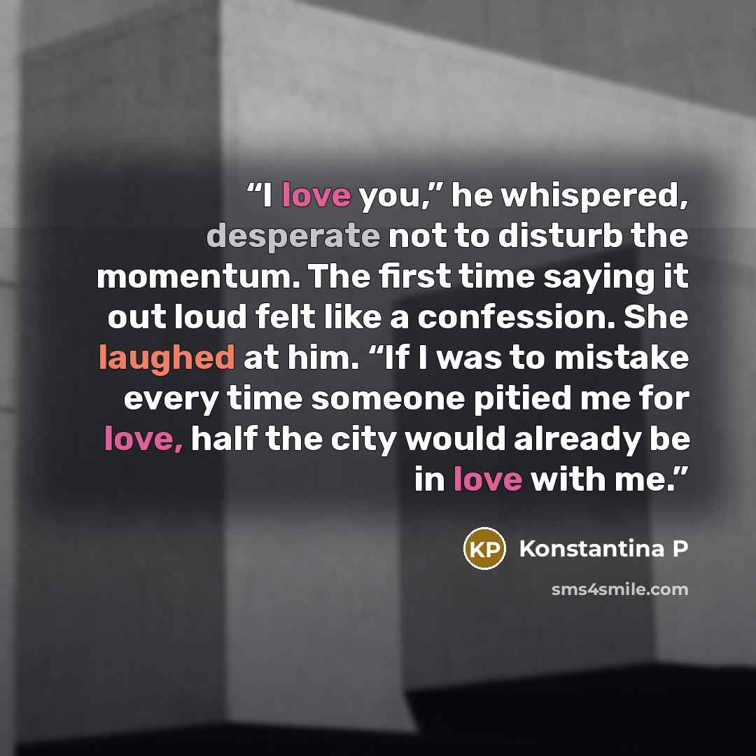 “I love you,” he whispered, desperate not to disturb the momentum. The first time saying it out loud felt like a confession. She laughed at him. “If I was to mistake every time someone pitied me for love, half the city would already be in love with me.” quote by Konstantina P