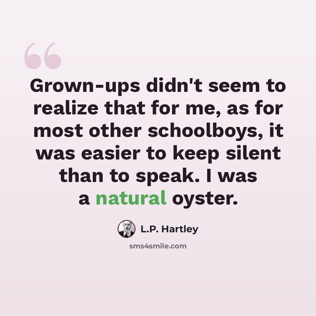 “Grown-ups didn't seem to realize that for me, as for most other schoolboys, it was easier to keep silent than to speak. I was a natural oyster.” quote by L.P. Hartley