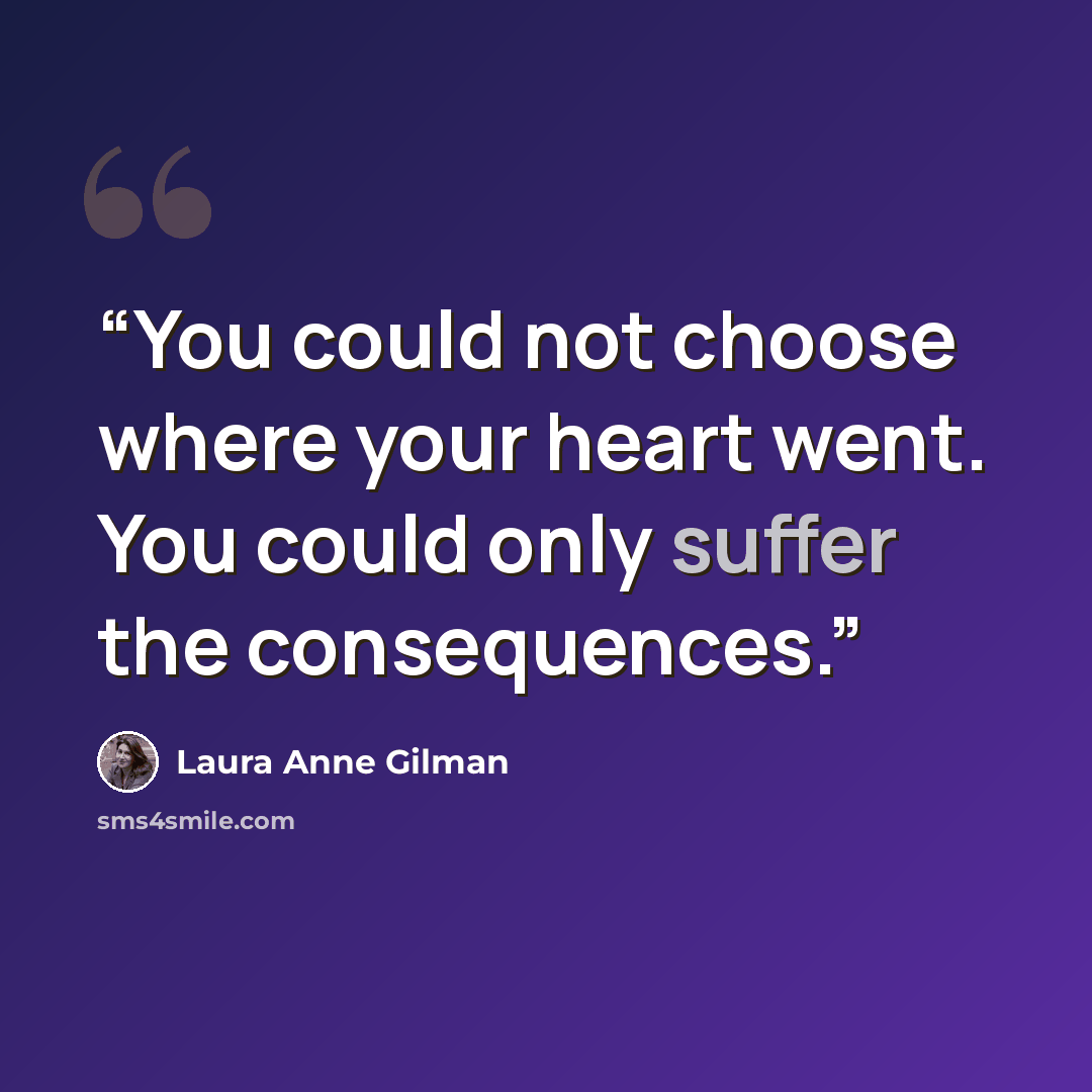 “You could not choose where your heart went. You could only suffer the consequences.” quote by Laura Anne Gilman