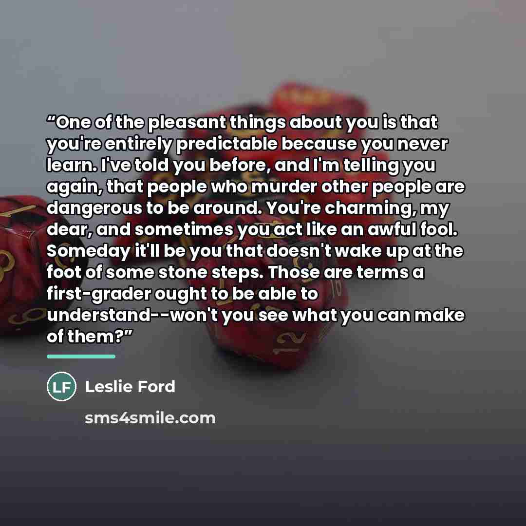 “One of the pleasant things about you is that you're entirely predictable because you never learn. I've told you before, and I'm telling you again, that people who murder other people are dangerous to be around. You're charming, my dear, and sometimes you act like an awful fool. Someday it'll be…” quote by Leslie Ford