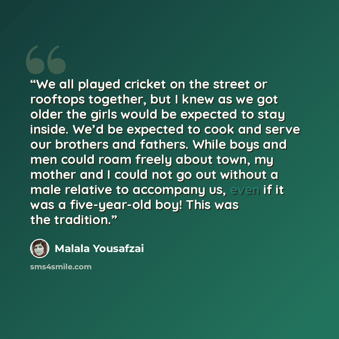 “We all played cricket on the street or rooftops together, but I knew as we got older the girls would be expected to stay inside. We’d be expected to cook and serve our brothers and fathers. While boys and men could roam freely about town, my mother and I could not go out without a male relative to…” quote by Malala Yousafzai