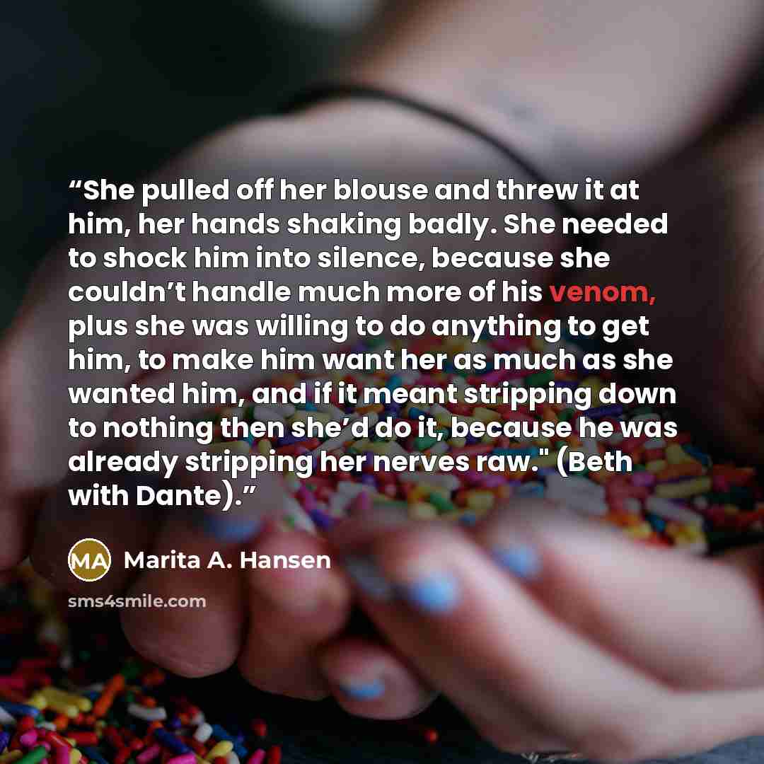 “She pulled off her blouse and threw it at him, her hands shaking badly. She needed to shock him into silence, because she couldn’t handle much more of his venom, plus she was willing to do anything to get him, to make him want her as much as she wanted him, and if it meant stripping down to…” quote by Marita A. Hansen