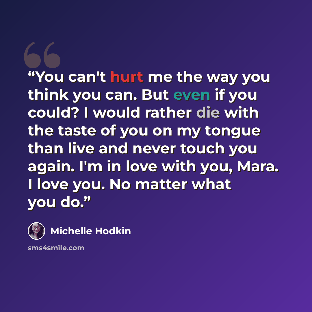“You can't hurt me the way you think you can. But even if you could? I would rather die with the taste of you on my tongue than live and never touch you again. I'm in love with you, Mara. I love you. No matter what you do.” quote by Michelle Hodkin