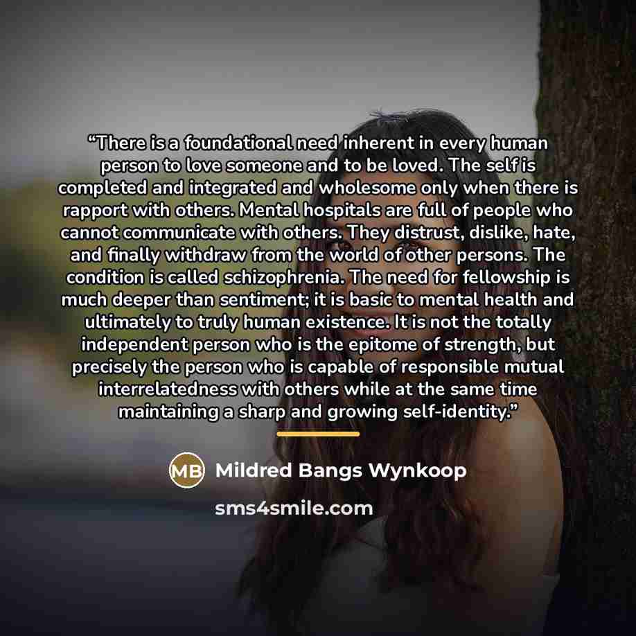 “There is a foundational need inherent in every human person to love someone and to be loved. The self is completed and integrated and wholesome only when there is rapport with others. Mental hospitals are full of people who cannot communicate with others. They distrust, dislike, hate, and finally…” quote by Mildred Bangs Wynkoop