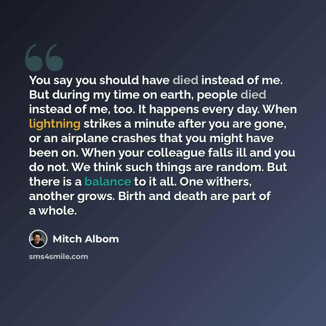 “You say you should have died instead of me. But during my time on earth, people died instead of me, too. It happens every day. When lightning strikes a minute after you are gone, or an airplane crashes that you might have been on. When your colleague falls ill and you do not. We think such things…” quote by Mitch Albom