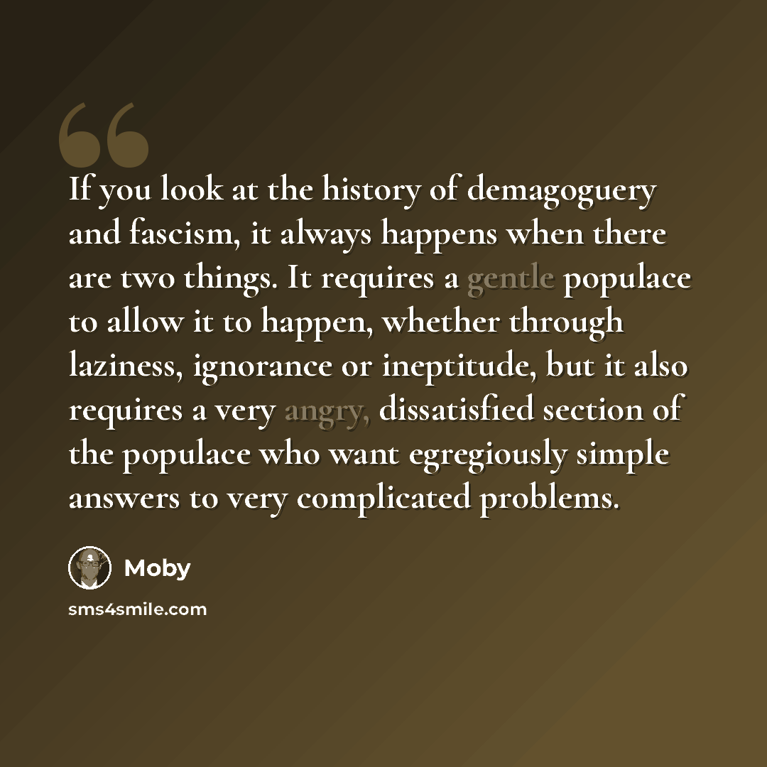 “If you look at the history of demagoguery and fascism, it always happens when there are two things. It requires a gentle populace to allow it to happen, whether through laziness, ignorance or ineptitude, but it also requires a very angry, dissatisfied section of the populace who want egregiously…” quote by Moby