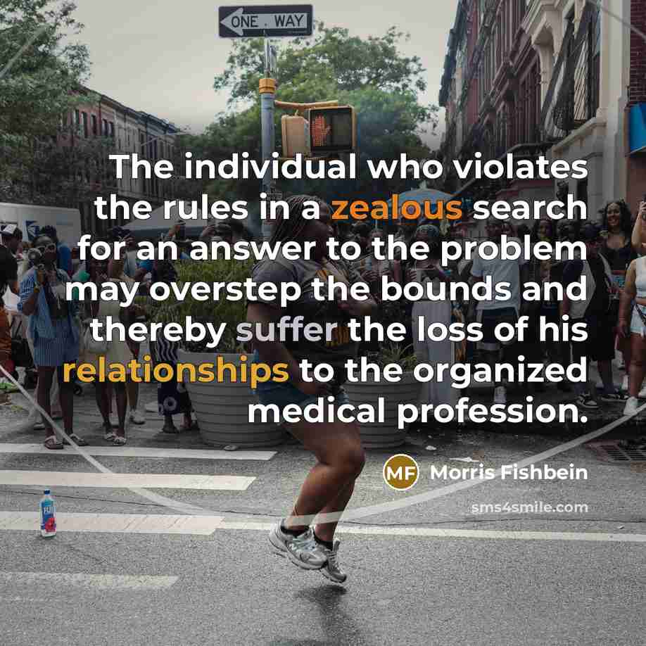 “The individual who violates the rules in a zealous search for an answer to the problem may overstep the bounds and thereby suffer the loss of his relationships to the organized medical profession.” quote by Morris Fishbein