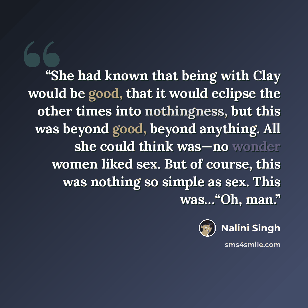 “She had known that being with Clay would be good, that it would eclipse the other times into nothingness, but this was beyond good, beyond anything. All she could think was—no wonder women liked sex. But of course, this was nothing so simple as sex. This was…“Oh, man.” quote by Nalini Singh