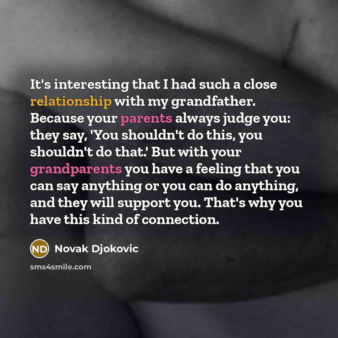 “It's interesting that I had such a close relationship with my grandfather. Because your parents always judge you: they say, 'You shouldn't do this, you shouldn't do that.' But with your grandparents you have a feeling that you can say anything or you can do anything, and they will support you…” quote by Novak Djokovic