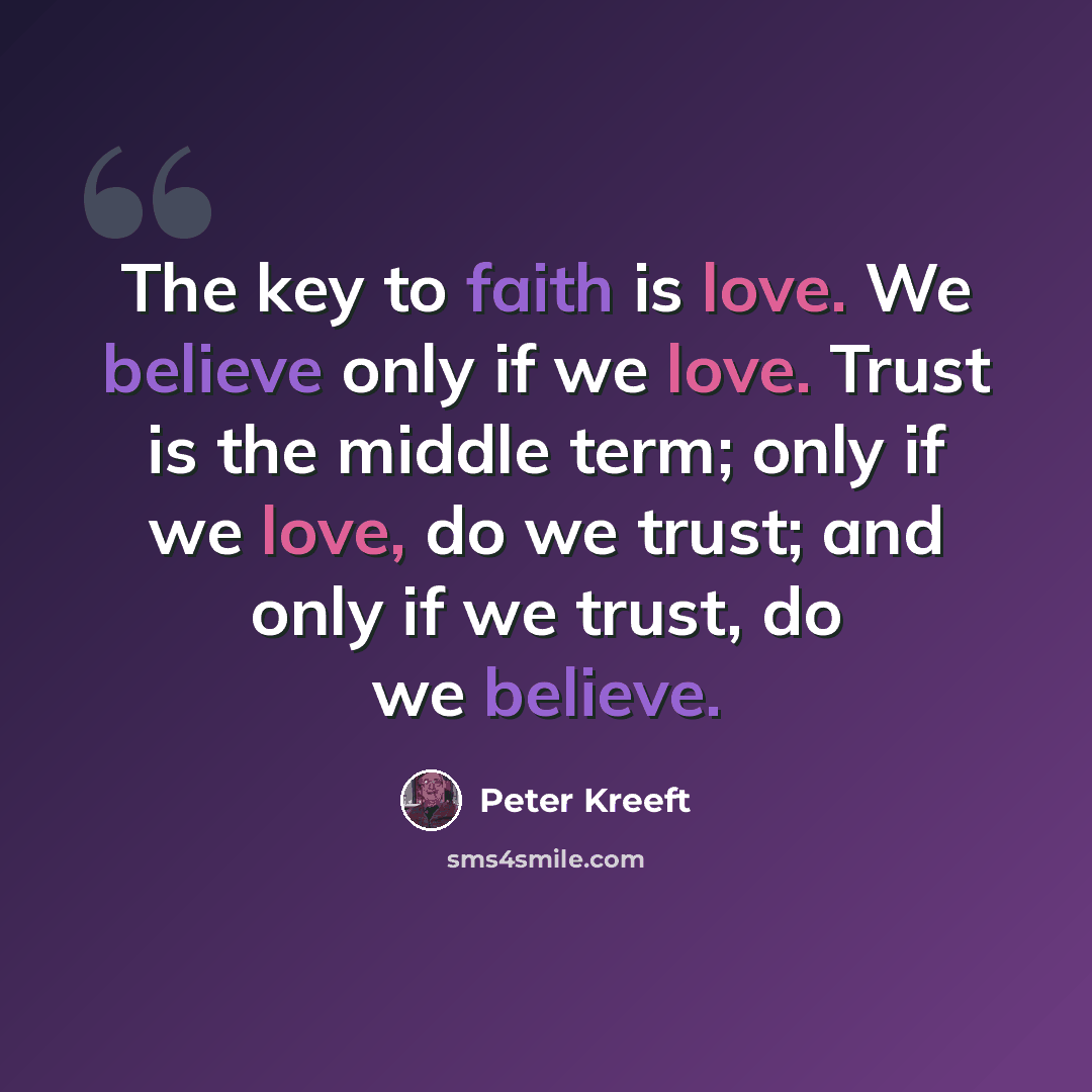 “The key to faith is love. We believe only if we love. Trust is the middle term; only if we love, do we trust; and only if we trust, do we believe.” quote by Peter Kreeft