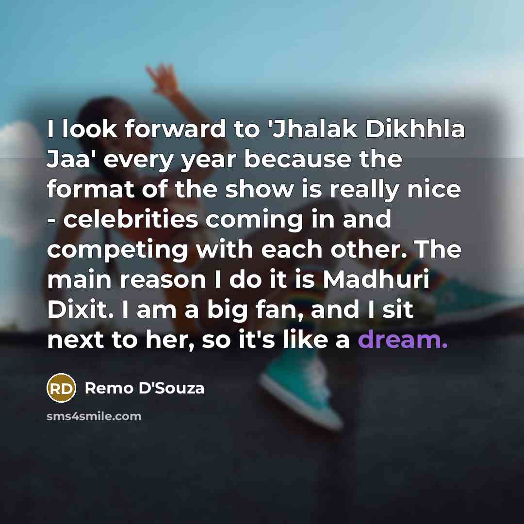 “I look forward to 'Jhalak Dikhhla Jaa' every year because the format of the show is really nice - celebrities coming in and competing with each other. The main reason I do it is Madhuri Dixit. I am a big fan, and I sit next to her, so it's like a dream.” quote by Remo D'Souza
