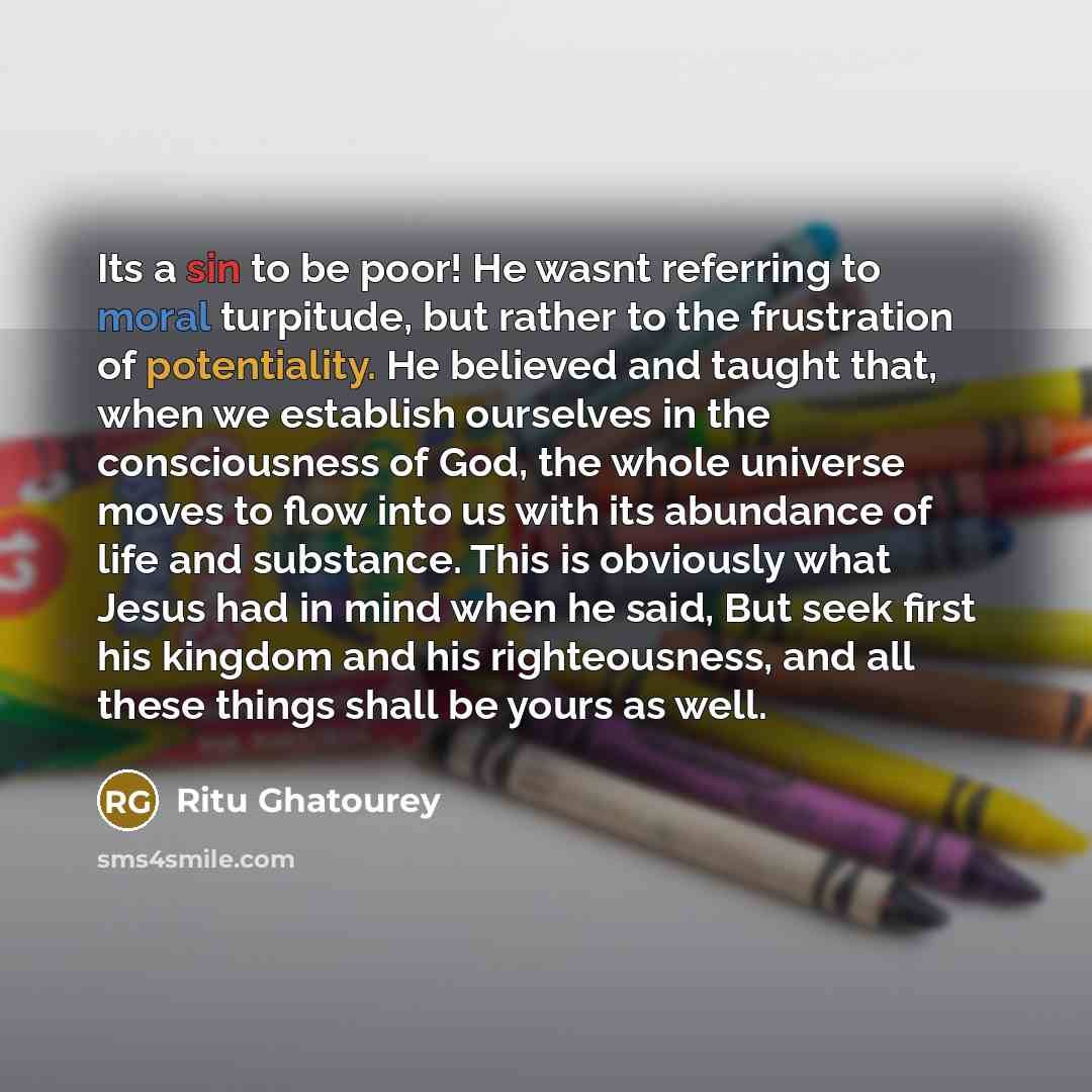 “Its a sin to be poor! He wasnt referring to moral turpitude, but rather to the frustration of potentiality. He believed and taught that, when we establish ourselves in the consciousness of God, the whole universe moves to flow into us with its abundance of life and substance. This is obviously…” quote by Ritu Ghatourey