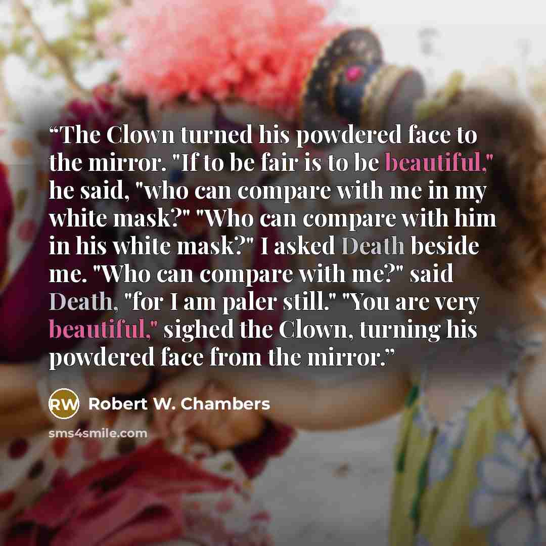 “The Clown turned his powdered face to the mirror. "If to be fair is to be beautiful," he said, "who can compare with me in my white mask?" "Who can compare with him in his white mask?" I asked Death beside me. "Who can compare with me?" said Death, "for I am paler still." "You are very beautiful,"…” quote by Robert W. Chambers