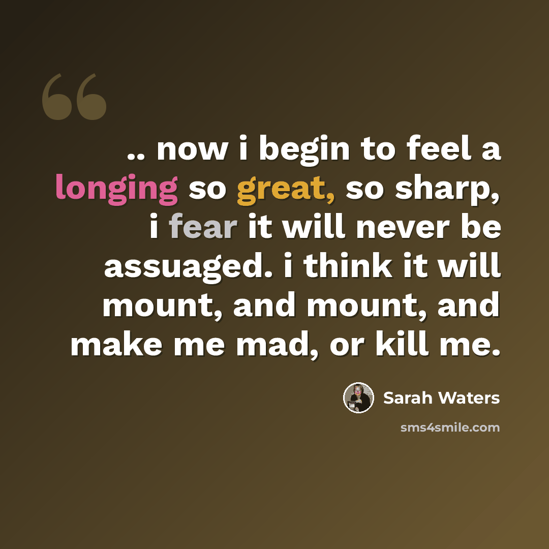 “.. now i begin to feel a longing so great, so sharp, i fear it will never be assuaged. i think it will mount, and mount, and make me mad, or kill me.” quote by Sarah Waters