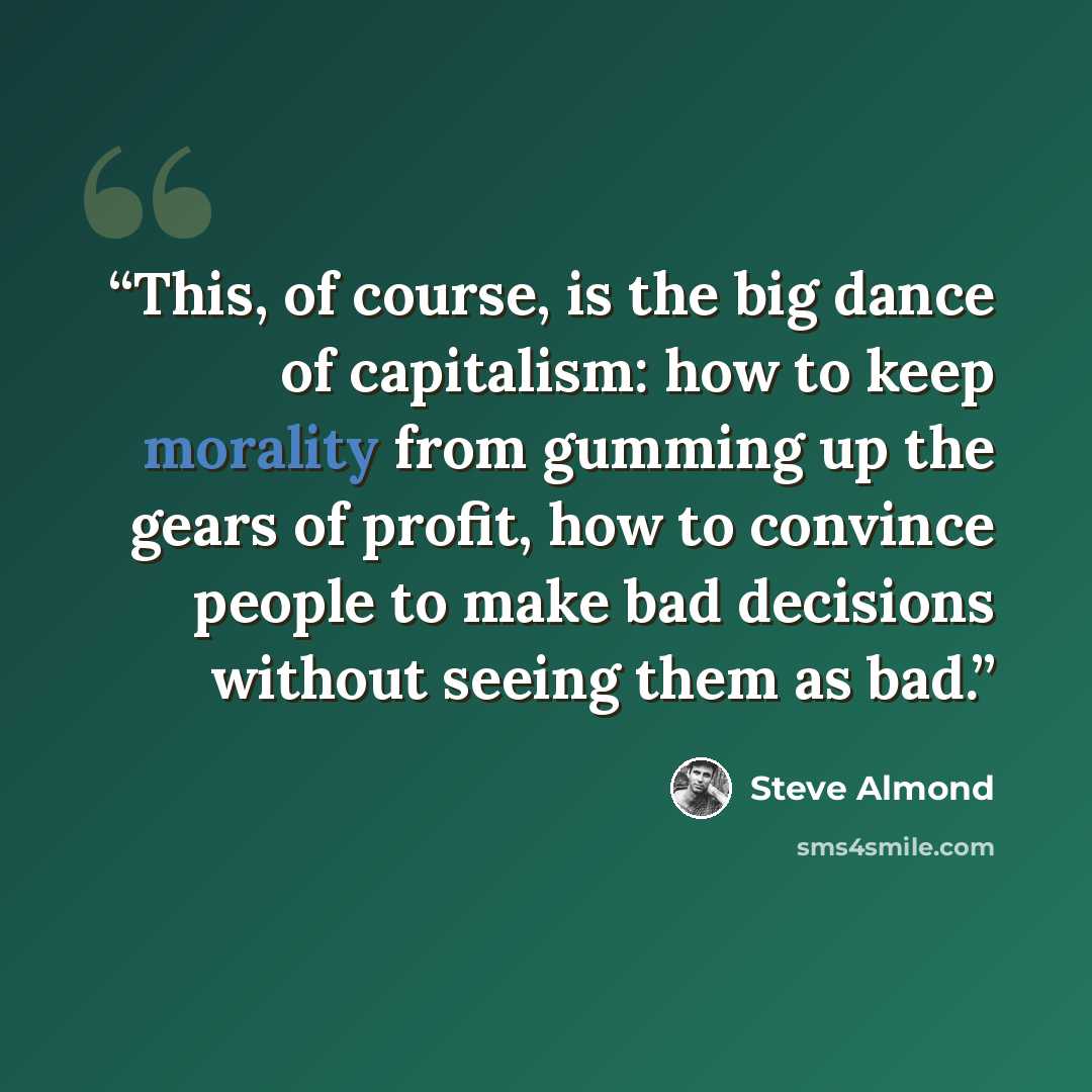 “This, of course, is the big dance of capitalism: how to keep morality from gumming up the gears of profit, how to convince people to make bad decisions without seeing them as bad.” quote by Steve Almond