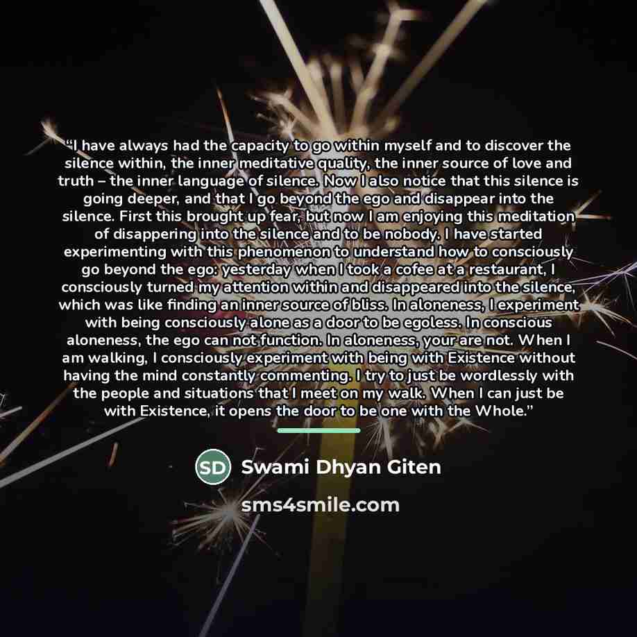 “I have always had the capacity to go within myself and to discover the silence within, the inner meditative quality, the inner source of love and truth – the inner language of silence. Now I also notice that this silence is going deeper, and that I go beyond the ego and disappear into the silence…” quote by Swami Dhyan Giten
