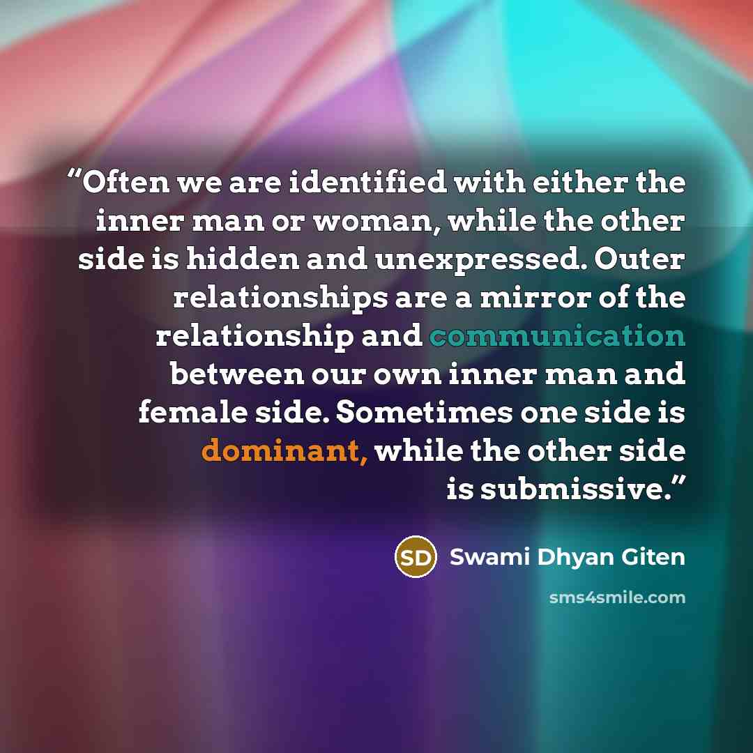 “Often we are identified with either the inner man or woman, while the other side is hidden and unexpressed. Outer relationships are a mirror of the relationship and communication between our own inner man and female side. Sometimes one side is dominant, while the other side is submissive.” quote by Swami Dhyan Giten