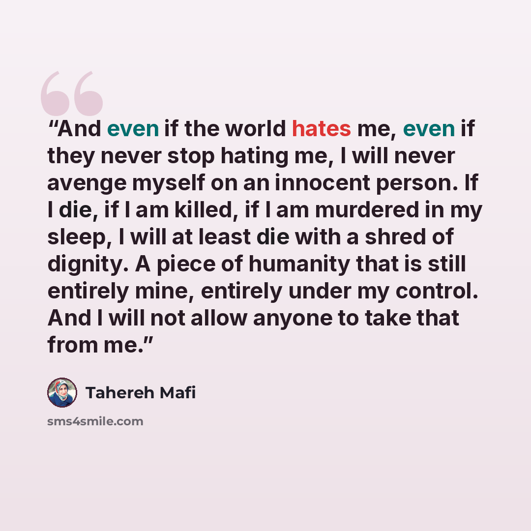 “And even if the world hates me, even if they never stop hating me, I will never avenge myself on an innocent person. If I die, if I am killed, if I am murdered in my sleep, I will at least die with a shred of dignity. A piece of humanity that is still entirely mine, entirely under my control. And…” quote by Tahereh Mafi
