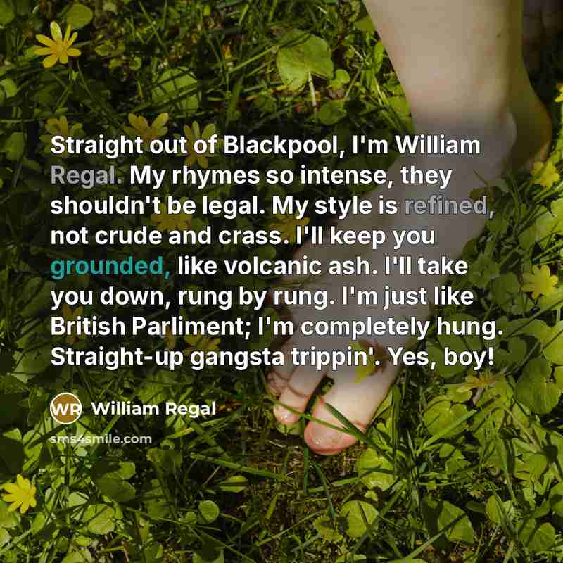 “Straight out of Blackpool, I'm William Regal. My rhymes so intense, they shouldn't be legal. My style is refined, not crude and crass. I'll keep you grounded, like volcanic ash. I'll take you down, rung by rung. I'm just like British Parliment; I'm completely hung. Straight-up gangsta trippin'…” quote by William Regal