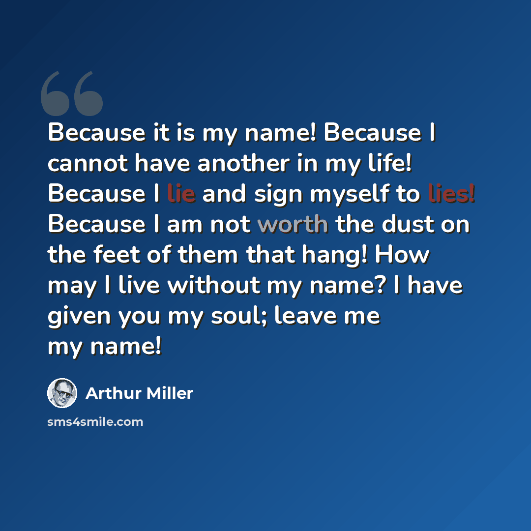 “Because it is my name! Because I cannot have another in my life! Because I lie and sign myself to lies! Because I am not worth the dust on the feet of them that hang! How may I live without my name? I have given you my soul; leave me my name!” quote by Arthur Miller