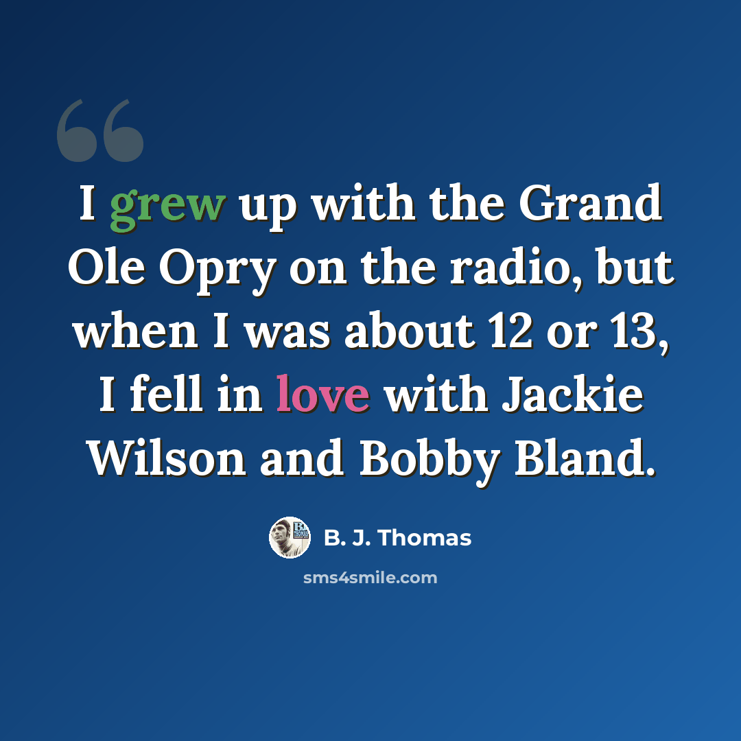 “I grew up with the Grand Ole Opry on the radio, but when I was about 12 or 13, I fell in love with Jackie Wilson and Bobby Bland.” quote by B. J. Thomas