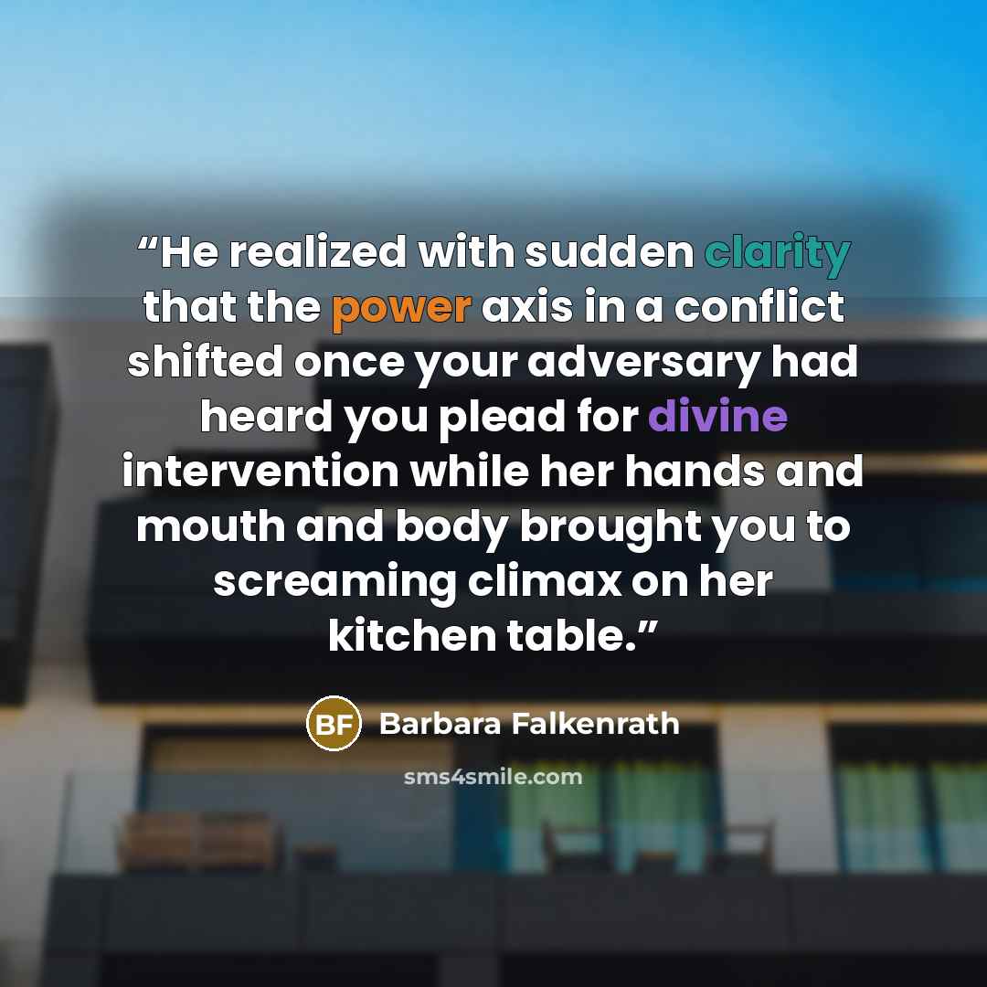 “He realized with sudden clarity that the power axis in a conflict shifted once your adversary had heard you plead for divine intervention while her hands and mouth and body brought you to screaming climax on her kitchen table.” quote by Barbara Falkenrath