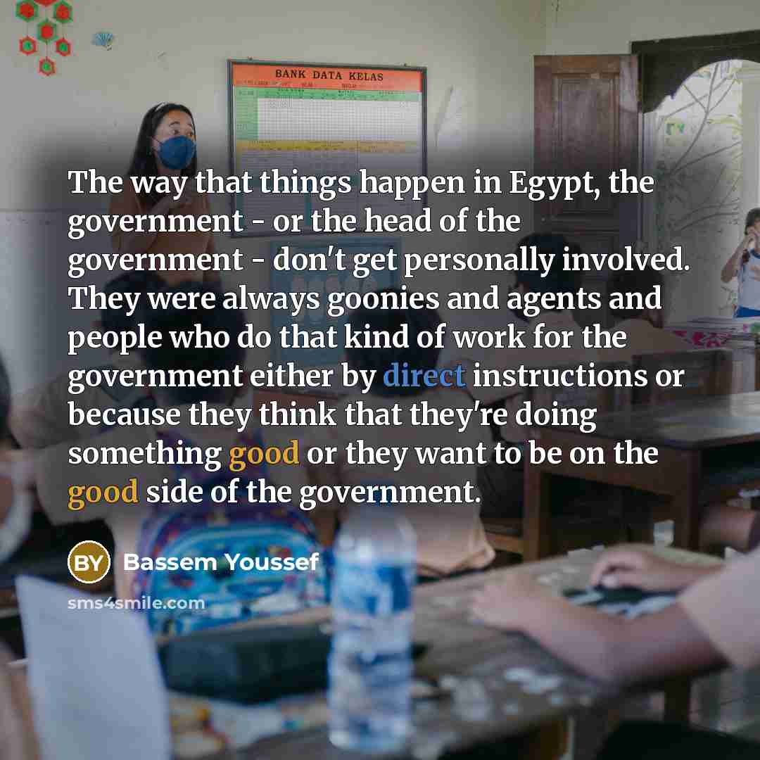 “The way that things happen in Egypt, the government - or the head of the government - don't get personally involved. They were always goonies and agents and people who do that kind of work for the government either by direct instructions or because they think that they're doing something good or…” quote by Bassem Youssef